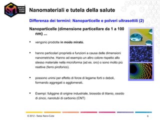 Nanomateriali e tutela della salute
 Differenza dei termini: Nanoparticelle e polveri ultrasottili (2)

 Nanoparticelle (dimensione particellare da 1 a 100
   nm) ...
      vengono prodotte in modo mirato.


      hanno particolari proprietà e funzioni a causa delle dimensioni
       nanometriche. Hanno ad esempio un altro colore rispetto allo
       stesso materiale nella microforma (ad es. oro) o sono molto più
       reattive (ferro piroforico).


      possono unirsi per effetto di forze di legame forti o deboli,
       formando aggregati o agglomerati.


      Esempi: fuliggine di origine industriale, biossido di titanio, ossido
       di zinco, nanotubi di carbonio (CNT)




© 2012 - Swiss Nano-Cube                                                       6
 