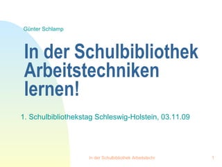 In der Schulbibliothek Arbeitstechniken lernen! 1. Schulbibliothekstag Schleswig-Holstein, 03.11.09 Günter Schlamp 