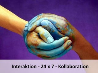 10 – 24 x7 Collaboration
Durch die schnelle grenzkosten-lose Kommunikation werden Aufgaben rund um den
Globus weitergereicht und bearbeitet. Das Netz ruht nie.
Seit durch Blackberry & Co. „always-on“ auch für uns gilt, dreht sich das
Beschleunigungsrad noch schneller.
Wir tendieren sogar dazu, jeden Tag und rund um die Uhr für Arbeit zur Verfügung
zu stehen.
10
Interaktion - 24 x 7 - Kollaboration
 