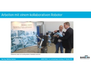 Arbeiten mit einem kollaborativen Roboter
Dipl.-Ing. Matthias Barbian
China hat die Bedeutung von Industrie 4.0 erkannt und
treibt die Umsetzung mit Hochgeschwindigkeit voran.
China hat die Bedeutung von Industrie 4.0 erkannt und
treibt die Umsetzung mit Hochgeschwindigkeit voran.
Arbeitnehmer werden sich zukünftig attraktive Arbeitsplätze aussuchen.
ARBEITSWELT 4.0, metropolregion nürnberg, 27. Oktober 2016
 