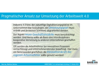 Pragmatischer Ansatz zur Umsetzung der Arbeitswelt 4.0
Dipl.-Ing. Matthias Barbian ARBEITSWELT 4.0, metropolregion nürnberg, 27. Oktober 2016
Industrie 4.0 bzw. der zukünftige Digitalisierungsgrad ist im
Unternehmen klar festzulegen, ein Umsetzungsplan muss
erstellt und (in kleinen Schritten) abgearbeitet werden.
Der Aspekt neuer Geschäftsmodelle muss berücksichtigt
werden. Und hierzu sollte als Basis eine interdisziplinäre
kooperative Vernetzung zu anderen Unternehmen geschaffen
werden.
Oft werden die Arbeitnehmer bei innovativen Prozessen
vernachlässigt und Unternehmensberater beauftragt. Hier muss
ein Sinneswandel geschehen: die Innovationskraft der
eigenen Arbeitnehmer sollte genutzt werden!
 
