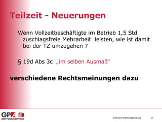 Teilzeit - Neuerungen Wenn Vollzeitbeschäftigte im Betrieb 1,5 Std zuschlagsfreie Mehrarbeit  leisten, wie ist damit bei der TZ umzugehen ? § 19d Abs 3c  „im selben Ausmaß“ verschiedene Rechtsmeinungen dazu 
