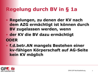 Regelung durch BV in § 1a Regelungen, zu denen der KV nach dem AZG ermächtigt ist können durch BV zugelassen werden, wenn der KV die BV dazu ermächtigt ODER f.d.betr.AN mangels Bestehen einer kv-fähigen Körperschaft auf AG-Seite kein KV möglich 