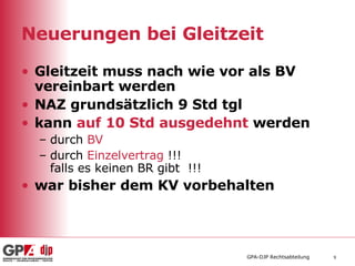 Neuerungen bei Gleitzeit Gleitzeit muss nach wie vor als BV vereinbart werden NAZ grundsätzlich 9 Std tgl kann  auf 10 Std ausgedehnt  werden  durch  BV   durch  Einzelvertrag  !!!  falls es keinen BR gibt  !!! war bisher dem KV vorbehalten 