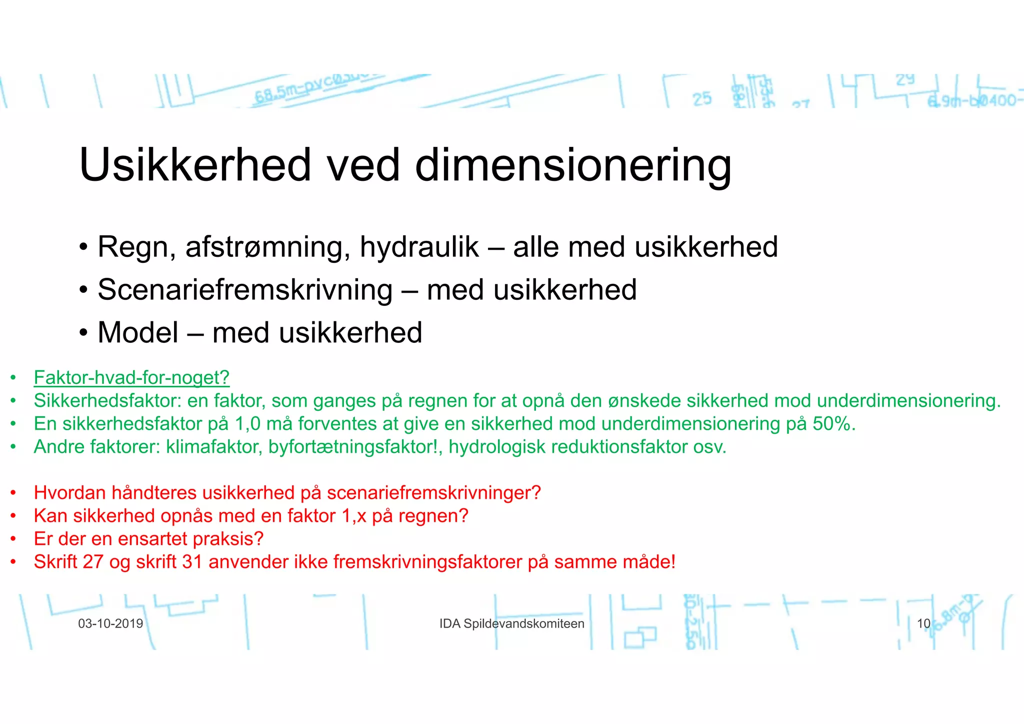 • Regn, afstrømning, hydraulik – alle med usikkerhed
• Scenariefremskrivning – med usikkerhed
• Model – med usikkerhed
03-10-2019 IDA Spildevandskomiteen 10
• Faktor-hvad-for-noget?
• Sikkerhedsfaktor: en faktor, som ganges på regnen for at opnå den ønskede sikkerhed mod underdimensionering.
• En sikkerhedsfaktor på 1,0 må forventes at give en sikkerhed mod underdimensionering på 50%.
• Andre faktorer: klimafaktor, byfortætningsfaktor!, hydrologisk reduktionsfaktor osv.
• Hvordan håndteres usikkerhed på scenariefremskrivninger?
• Kan sikkerhed opnås med en faktor 1,x på regnen?
• Er der en ensartet praksis?
• Skrift 27 og skrift 31 anvender ikke fremskrivningsfaktorer på samme måde!
 