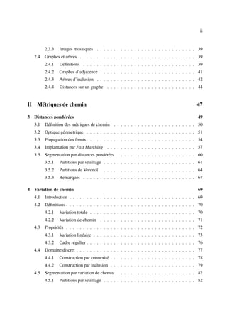 ii



           2.3.3   Images mosaïques . . . . . . . . . . . . . . . . . . . . . . . . . . . . . 39
     2.4   Graphes et arbres . . . . . . . . . . . . . . . . . . . . . . . . . . . . . . . . . . 39
           2.4.1   Déﬁnitions . . . . . . . . . . . . . . . . . . . . . . . . . . . . . . . . . 39
           2.4.2   Graphes d’adjacence . . . . . . . . . . . . . . . . . . . . . . . . . . . . 41
           2.4.3   Arbres d’inclusion . . . . . . . . . . . . . . . . . . . . . . . . . . . . . 42
           2.4.4   Distances sur un graphe . . . . . . . . . . . . . . . . . . . . . . . . . . 44


II    Métriques de chemin                                                                       47

3 Distances pondérées                                                                            49
     3.1   Déﬁnition des métriques de chemin . . . . . . . . . . . . . . . . . . . . . . . . 50
     3.2   Optique géométrique . . . . . . . . . . . . . . . . . . . . . . . . . . . . . . . . 51
     3.3   Propagation des fronts . . . . . . . . . . . . . . . . . . . . . . . . . . . . . . . 54
     3.4   Implantation par Fast Marching . . . . . . . . . . . . . . . . . . . . . . . . . . 57
     3.5   Segmentation par distances pondérées . . . . . . . . . . . . . . . . . . . . . . . 60
           3.5.1   Partitions par seuillage . . . . . . . . . . . . . . . . . . . . . . . . . . . 61
           3.5.2   Partitions de Voronoï . . . . . . . . . . . . . . . . . . . . . . . . . . . . 64
           3.5.3   Remarques . . . . . . . . . . . . . . . . . . . . . . . . . . . . . . . . . 67

4 Variation de chemin                                                                            69
     4.1   Introduction . . . . . . . . . . . . . . . . . . . . . . . . . . . . . . . . . . . . . 69
     4.2   Déﬁnitions . . . . . . . . . . . . . . . . . . . . . . . . . . . . . . . . . . . . . . 70
           4.2.1   Variation totale . . . . . . . . . . . . . . . . . . . . . . . . . . . . . . . 70
           4.2.2   Variation de chemin . . . . . . . . . . . . . . . . . . . . . . . . . . . . 71
     4.3   Propriétés . . . . . . . . . . . . . . . . . . . . . . . . . . . . . . . . . . . . . . 72
           4.3.1   Variation linéaire . . . . . . . . . . . . . . . . . . . . . . . . . . . . . . 73
           4.3.2   Cadre régulier . . . . . . . . . . . . . . . . . . . . . . . . . . . . . . . . 76
     4.4   Domaine discret . . . . . . . . . . . . . . . . . . . . . . . . . . . . . . . . . . . 77
           4.4.1   Construction par connexité . . . . . . . . . . . . . . . . . . . . . . . . . 78
           4.4.2   Construction par inclusion . . . . . . . . . . . . . . . . . . . . . . . . . 79
     4.5   Segmentation par variation de chemin . . . . . . . . . . . . . . . . . . . . . . . 82
           4.5.1   Partitions par seuillage . . . . . . . . . . . . . . . . . . . . . . . . . . . 82
 