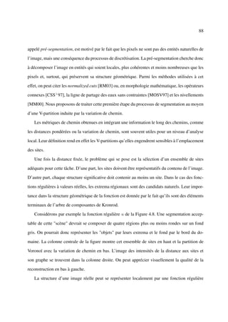 88



appelé pré-segmentation, est motivé par le fait que les pixels ne sont pas des entités naturelles de

l’image, mais une conséquence du processus de discrétisation. La pré-segmentation cherche donc

à décomposer l’image en entités qui soient locales, plus cohérentes et moins nombreuses que les

pixels et, surtout, qui préservent sa structure géométrique. Parmi les méthodes utilisées à cet

effet, on peut citer les normalized cuts [RM03] ou, en morphologie mathématique, les opérateurs

connexes [CSS+ 97], la ligne de partage des eaux sans contraintes [MOSV97] et les nivellements

[MM00]. Nous proposons de traiter cette première étape du processus de segmentation au moyen

d’une V-partition induite par la variation de chemin.

    Les métriques de chemin obtenues en intégrant une information le long des chemins, comme

les distances pondérées ou la variation de chemin, sont souvent utiles pour un niveau d’analyse

local. Leur déﬁnition rend en effet les V-partitions qu’elles engendrent sensibles à l’emplacement

des sites.

    Une fois la distance ﬁxée, le problème qui se pose est la sélection d’un ensemble de sites

adéquats pour cette tâche. D’une part, les sites doivent être représentatifs du contenu de l’image.

D’autre part, chaque structure signiﬁcative doit contenir au moins un site. Dans le cas des fonc-

tions régulières à valeurs réelles, les extrema régionaux sont des candidats naturels. Leur impor-

tance dans la structure géométrique de la fonction est donnée par le fait qu’ils sont des éléments

terminaux de l’arbre de composantes de Kronrod.

    Considérons par exemple la fonction régulière u de la Figure 4.8. Une segmentation accep-

table de cette "scène" devrait se composer de quatre régions plus ou moins rondes sur un fond

gris. On pourrait donc représenter les "objets" par leurs extrema et le fond par le bord du do-

maine. La colonne centrale de la ﬁgure montre cet ensemble de sites en haut et la partition de

Voronoï avec la variation de chemin en bas. L’image des intensités de la distance aux sites et

son graphe se trouvent dans la colonne droite. On peut apprécier visuellement la qualité de la

reconstruction en bas à gauche.

    La structure d’une image réelle peut se représenter localement par une fonction régulière
 