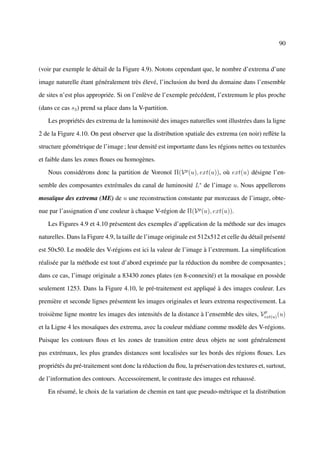 90



(voir par exemple le détail de la Figure 4.9). Notons cependant que, le nombre d’extrema d’une

image naturelle étant généralement très élevé, l’inclusion du bord du domaine dans l’ensemble

de sites n’est plus appropriée. Si on l’enlève de l’exemple précédent, l’extremum le plus proche

(dans ce cas s3 ) prend sa place dans la V-partition.

   Les propriétés des extrema de la luminosité des images naturelles sont illustrées dans la ligne

2 de la Figure 4.10. On peut observer que la distribution spatiale des extrema (en noir) reﬂète la

structure géométrique de l’image ; leur densité est importante dans les régions nettes ou texturées

et faible dans les zones ﬂoues ou homogènes.

   Nous considérons donc la partition de Voronoï Π(V p (u), ext(u)), où ext(u) désigne l’en-

semble des composantes extrémales du canal de luminosité L∗ de l’image u. Nous appellerons

mosaïque des extrema (ME) de u une reconstruction constante par morceaux de l’image, obte-

nue par l’assignation d’une couleur à chaque V-région de Π(V p (u), ext(u)).

   Les Figures 4.9 et 4.10 présentent des exemples d’application de la méthode sur des images

naturelles. Dans la Figure 4.9, la taille de l’image originale est 512x512 et celle du détail présenté

est 50x50. Le modèle des V-régions est ici la valeur de l’image à l’extremum. La simpliﬁcation

réalisée par la méthode est tout d’abord exprimée par la réduction du nombre de composantes ;

dans ce cas, l’image originale a 83430 zones plates (en 8-connexité) et la mosaïque en possède

seulement 1253. Dans la Figure 4.10, le pré-traitement est appliqué à des images couleur. Les

première et seconde lignes présentent les images originales et leurs extrema respectivement. La
                                                                                         p
troisième ligne montre les images des intensités de la distance à l’ensemble des sites, Vext(u) (u)

et la Ligne 4 les mosaïques des extrema, avec la couleur médiane comme modèle des V-régions.

Puisque les contours ﬂous et les zones de transition entre deux objets ne sont généralement

pas extrémaux, les plus grandes distances sont localisées sur les bords des régions ﬂoues. Les

propriétés du pré-traitement sont donc la réduction du ﬂou, la préservation des textures et, surtout,

de l’information des contours. Accessoirement, le contraste des images est rehaussé.

   En résumé, le choix de la variation de chemin en tant que pseudo-métrique et la distribution
 