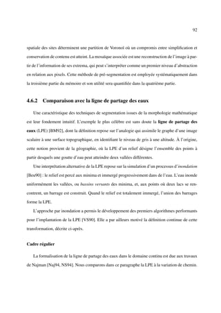 92



spatiale des sites déterminent une partition de Voronoï où un compromis entre simpliﬁcation et

conservation de contenu est atteint. La mosaïque associée est une reconstruction de l’image à par-

tir de l’information de ses extrema, qui peut s’interpréter comme un premier niveau d’abstraction

en relation aux pixels. Cette méthode de pré-segmentation est employée systématiquement dans

la troisième partie du mémoire et son utilité sera quantiﬁée dans la quatrième partie.


4.6.2 Comparaison avec la ligne de partage des eaux

   Une caractéristique des techniques de segmentation issues de la morphologie mathématique

est leur fondement intuitif. L’exemple le plus célèbre est sans doute la ligne de partage des

eaux (LPE) [BM92], dont la déﬁnition repose sur l’analogie qui assimile le graphe d’une image

scalaire à une surface topographique, en identiﬁant le niveau de gris à une altitude. À l’origine,

cette notion provient de la géographie, où la LPE d’un relief désigne l’ensemble des points à

partir desquels une goutte d’eau peut atteindre deux vallées différentes.

   Une interprétation alternative de la LPE repose sur la simulation d’un processus d’inondation

[Beu90] : le relief est percé aux minima et immergé progressivement dans de l’eau. L’eau inonde

uniformément les vallées, ou bassins versants des minima, et, aux points où deux lacs se ren-

contrent, un barrage est construit. Quand le relief est totalement immergé, l’union des barrages

forme la LPE.

   L’approche par inondation a permis le développement des premiers algorithmes performants

pour l’implantation de la LPE [VS90]. Elle a par ailleurs motivé la déﬁnition continue de cette

transformation, décrite ci-après.


Cadre régulier

   La formalisation de la ligne de partage des eaux dans le domaine continu est due aux travaux

de Najman [Naj94, NS94]. Nous comparons dans ce paragraphe la LPE à la variation de chemin.
 
