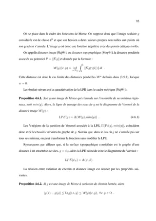 93



   On se place dans le cadre des fonctions de Morse. On suppose donc que l’image scalaire g

considérée est de classe C 2 et que son hessien a deux valeurs propres non nulles aux points où

son gradient s’annule. L’image g est donc une fonction régulière avec des points critiques isolés.

   On appelle distance image [Naj94], ou distance topographique [Mey94], la distance pondérée

associée au potentiel P =     g et donnée par la formule :
                                                       L
                            W(g)(x, y) = inf               g(γ(l)) dl .
                                           γ∈Γxy   0

Cette distance est donc le cas limite des distances pondérées W w déﬁnies dans (3.5.2), lorsque

w = 0.

   Le résultat suivant est la caractérisation de la LPE dans le cadre métrique [Naj94] :

Proposition 4.6.1. Soit g une image de Morse qui s’annule sur l’ensemble de ses minima régio-

naux, noté min(g). Alors, la ligne de partage des eaux de g est le diagramme de Voronoï de la

distance image W(g) :

                                LP E(g) = ∆(W(g), min(g)) .                                (4.6.1)

   Les V-régions de la partition de Voronoï associée à la LPE, Π(W(g), min(g)), coïncident

donc avec les bassins versants du graphe de g. Notons que, dans le cas où g ne s’annule pas sur

tous ses minima, on peut transformer la fonction sans modiﬁer la LPE.

   Remarquons par ailleurs que, si la surface topographique considérée est le graphe d’une

distance à un ensemble de sites, g = ψS , alors la LPE coïncide avec le diagramme de Voronoï :

                                     LP E(ψS ) = ∆(ψ, S).

   La relation entre variation de chemin et distance image est donnée par les propriétés sui-

vantes.

Proposition 4.6.2. Si g est une image de Morse à variation de chemin bornée, alors

                    |g(x) − g(y)| ≤ V(g)(x, y) ≤ W(g)(x, y), ∀x, y ∈ Ω .
 