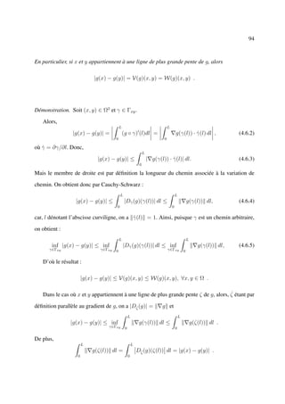 94



En particulier, si x et y appartiennent à une ligne de plus grande pente de g, alors

                            |g(x) − g(y)| = V(g)(x, y) = W(g)(x, y) .




Démonstration. Soit (x, y) ∈ Ω2 et γ ∈ Γxy .

   Alors,
                                           L                                     L
                 |g(x) − g(y)| =               (g ◦ γ) (l)dl =                           g(γ(l)) · γ(l) dl ,
                                                                                                   ˙                      (4.6.2)
                                       0                                     0

où γ = ∂γ/∂l. Donc,
   ˙
                                                                 L
                              |g(x) − g(y)| ≤                        | g(γ(l)) · γ(l)| dl.
                                                                                 ˙                                        (4.6.3)
                                                             0

Mais le membre de droite est par déﬁnition la longueur du chemin associée à la variation de

chemin. On obtient donc par Cauchy-Schwarz :
                                           L                                             L
                  |g(x) − g(y)| ≤              |Dγ (g)(γ(l))| dl ≤
                                                 ˙                                                   g(γ(l)) dl,          (4.6.4)
                                       0                                             0

car, l dénotant l’abscisse curviligne, on a γ(l) = 1. Ainsi, puisque γ est un chemin arbitraire,
                                            ˙

on obtient :
                                           L                                                         L
       inf |g(x) − g(y)| ≤ inf                 |Dγ (g)(γ(l))| dl ≤ inf
                                                 ˙                                                          g(γ(l)) dl,   (4.6.5)
      γ∈Γxy                    γ∈Γxy   0                                         γ∈Γxy           0

   D’où le résultat :

                       |g(x) − g(y)| ≤ V(g)(x, y) ≤ W(g)(x, y), ∀x, y ∈ Ω .

                                                                                       ˙
   Dans le cas où x et y appartiennent à une ligne de plus grande pente ζ de g, alors, ζ étant par

déﬁnition parallèle au gradient de g, on a |Dζ˙ (g)| =                      g et
                                                    L                                        L
                |g(x) − g(y)| ≤ inf                          g(γ(l)) dl ≤                                g(ζ(l)) dl .
                                  γ∈Γxy         0                                        0

De plus,
                       L                                L
                           g(ζ(l)) dl =                     Dζ˙ (g)(ζ(l)) dl = |g(x) − g(y)| .
                   0                                0
 