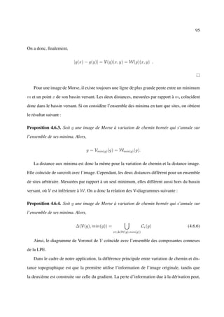 95



On a donc, ﬁnalement,


                          |g(x) − g(y)| = V(g)(x, y) = W(g)(x, y) .




    Pour une image de Morse, il existe toujours une ligne de plus grande pente entre un minimum

m et un point x de son bassin versant. Les deux distances, mesurées par rapport à m, coïncident

donc dans le bassin versant. Si on considère l’ensemble des minima en tant que sites, on obtient

le résultat suivant :

Proposition 4.6.3. Soit g une image de Morse à variation de chemin bornée qui s’annule sur

l’ensemble de ses minima. Alors,


                                   g = Vmin(g) (g) = Wmin(g) (g).


    La distance aux minima est donc la même pour la variation de chemin et la distance image.

Elle coïncide de surcroît avec l’image. Cependant, les deux distances diffèrent pour un ensemble

de sites arbitraire. Mesurées par rapport à un seul minimum, elles diffèrent aussi hors du bassin

versant, où V est inférieure à W. On a donc la relation des V-diagrammes suivante :

Proposition 4.6.4. Soit g une image de Morse à variation de chemin bornée qui s’annule sur

l’ensemble de ses minima. Alors,


                           ∆(V(g), min(g)) =                        Cx (g)                 (4.6.6)
                                                 x∈∆(W(g),min(g))


    Ainsi, le diagramme de Voronoï de V coïncide avec l’ensemble des composantes connexes

de la LPE.

    Dans le cadre de notre application, la différence principale entre variation de chemin et dis-

tance topographique est que la première utilise l’information de l’image originale, tandis que

la deuxième est construite sur celle du gradient. La perte d’information due à la dérivation peut,
 
