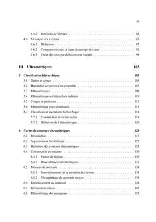 iii



            4.5.2   Partitions de Voronoï . . . . . . . . . . . . . . . . . . . . . . . . . . . . 84
      4.6   Mosaïque des extrema . . . . . . . . . . . . . . . . . . . . . . . . . . . . . . . 87
            4.6.1   Déﬁnition . . . . . . . . . . . . . . . . . . . . . . . . . . . . . . . . . . 87
            4.6.2   Comparaison avec la ligne de partage des eaux . . . . . . . . . . . . . . 92
            4.6.3   Choix des sites par diffusion non linéaire . . . . . . . . . . . . . . . . . 99


III     Ultramétriques                                                                           103

5 Classiﬁcation hiérarchique                                                                      105
      5.1   Ordres et arbres . . . . . . . . . . . . . . . . . . . . . . . . . . . . . . . . . . . 105
      5.2   Hiérarchie de parties d’un ensemble . . . . . . . . . . . . . . . . . . . . . . . . 107
      5.3   Ultramétriques . . . . . . . . . . . . . . . . . . . . . . . . . . . . . . . . . . . 109
      5.4   Ultramétriques et hiérarchies indicées . . . . . . . . . . . . . . . . . . . . . . . 110
      5.5   Coupes et partitions . . . . . . . . . . . . . . . . . . . . . . . . . . . . . . . . . 112
      5.6   Ultramétrique sous-dominante . . . . . . . . . . . . . . . . . . . . . . . . . . . 114
      5.7   Classiﬁcation ascendante hiérarchique . . . . . . . . . . . . . . . . . . . . . . . 118
            5.7.1   Construction de la hiérarchie . . . . . . . . . . . . . . . . . . . . . . . . 118
            5.7.2   Déﬁnition de l’ultramétrique . . . . . . . . . . . . . . . . . . . . . . . . 120

6 Cartes de contours ultramétriques                                                               123
      6.1   Introduction . . . . . . . . . . . . . . . . . . . . . . . . . . . . . . . . . . . . . 123
      6.2   Segmentation hiérarchique . . . . . . . . . . . . . . . . . . . . . . . . . . . . . 125
      6.3   Déﬁnition des contours ultramétriques . . . . . . . . . . . . . . . . . . . . . . . 128
      6.4   Construction ascendante . . . . . . . . . . . . . . . . . . . . . . . . . . . . . . 130
            6.4.1   Fusion de régions . . . . . . . . . . . . . . . . . . . . . . . . . . . . . . 130
            6.4.2   Dissemblances ultramétriques . . . . . . . . . . . . . . . . . . . . . . . 131
      6.5   Mesures de contraste . . . . . . . . . . . . . . . . . . . . . . . . . . . . . . . . 134
            6.5.1   Sous-dominante de la variation de chemin . . . . . . . . . . . . . . . . . 134
            6.5.2   Ultramétrique de contraste moyen . . . . . . . . . . . . . . . . . . . . . 139
      6.6   Enrichissement du contraste . . . . . . . . . . . . . . . . . . . . . . . . . . . . 144
      6.7   Information interne . . . . . . . . . . . . . . . . . . . . . . . . . . . . . . . . . 147
      6.8   Ultramétrique des marqueurs . . . . . . . . . . . . . . . . . . . . . . . . . . . . 155
 