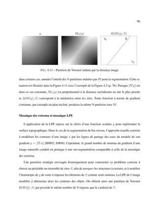 96


                g                             WS (g)                        Π(W(g), S)




                 F IG . 4.11 – Partition de Voronoï induite par la distance image

dans certains cas, annuler l’intérêt des V-partitions induites par W pour la segmentation. Cette si-

tuation est illustrée dans la Figure 4.11 avec l’exemple de la Figure 4.2 (p. 76). Puisque   g est

dans ce cas constante, WS (g) est proportionnel à la distance euclidienne au site le plus proche

et ∆(W(g), S) correspond à la médiatrice entre les sites. Toute fonction à norme de gradient

constante, par exemple un plan incliné, produira la même V-partition sous W.


Mosaïque des extrema et mosaïque LPE

   L’application de la LPE repose sur le choix d’une fonction scalaire g pour représenter la

surface topographique. Dans le cas de la segmentation de bas niveau, l’approche usuelle consiste

à modéliser les contours d’une image u par les lignes de partage des eaux du module de son

gradient g =     u [BM92, SM94]. Cependant, le grand nombre de minima du gradient d’une

image naturelle conduit en pratique à une sur-segmentation comparable à celle de la mosaïque

des extrema.

   Une première stratégie envisagée historiquement pour contourner ce problème consiste à

choisir au préalable un ensemble de sites S, aﬁn de marquer les structures à extraire, et à modiﬁer

l’homotopie de g de sorte à imposer les éléments de S comme seuls minima. La LPE de l’image

modiﬁée g détermine alors les contours des objets. On obtient ainsi une partition de Voronoï

Π(W(g), S) qui possède le même nombre de V-régions que le cardinal de S.
 