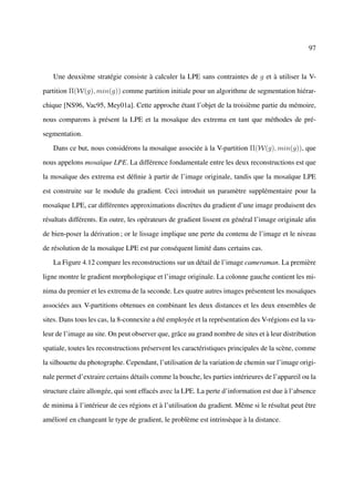 97



   Une deuxième stratégie consiste à calculer la LPE sans contraintes de g et à utiliser la V-

partition Π(W(g), min(g)) comme partition initiale pour un algorithme de segmentation hiérar-

chique [NS96, Vac95, Mey01a]. Cette approche étant l’objet de la troisième partie du mémoire,

nous comparons à présent la LPE et la mosaïque des extrema en tant que méthodes de pré-

segmentation.

   Dans ce but, nous considérons la mosaïque associée à la V-partition Π(W(g), min(g)), que

nous appelons mosaïque LPE. La différence fondamentale entre les deux reconstructions est que

la mosaïque des extrema est déﬁnie à partir de l’image originale, tandis que la mosaïque LPE

est construite sur le module du gradient. Ceci introduit un paramètre supplémentaire pour la

mosaïque LPE, car différentes approximations discrètes du gradient d’une image produisent des

résultats différents. En outre, les opérateurs de gradient lissent en général l’image originale aﬁn

de bien-poser la dérivation ; or le lissage implique une perte du contenu de l’image et le niveau

de résolution de la mosaïque LPE est par conséquent limité dans certains cas.

   La Figure 4.12 compare les reconstructions sur un détail de l’image cameraman. La première

ligne montre le gradient morphologique et l’image originale. La colonne gauche contient les mi-

nima du premier et les extrema de la seconde. Les quatre autres images présentent les mosaïques

associées aux V-partitions obtenues en combinant les deux distances et les deux ensembles de

sites. Dans tous les cas, la 8-connexite a été employée et la représentation des V-régions est la va-

leur de l’image au site. On peut observer que, grâce au grand nombre de sites et à leur distribution

spatiale, toutes les reconstructions préservent les caractéristiques principales de la scène, comme

la silhouette du photographe. Cependant, l’utilisation de la variation de chemin sur l’image origi-

nale permet d’extraire certains détails comme la bouche, les parties intérieures de l’appareil ou la

structure claire allongée, qui sont effacés avec la LPE. La perte d’information est due à l’absence

de minima à l’intérieur de ces régions et à l’utilisation du gradient. Même si le résultat peut être

amélioré en changeant le type de gradient, le problème est intrinsèque à la distance.
 
