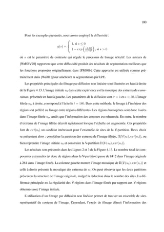 100



   Pour les exemples présentés, nous avons employé la diffusivité :
                                  
                                   1, si s ≤ 0
                           g(s) =
                                   1 − exp −3.315 , si s > 0
                                                   4(s/κ)


où κ est le paramètre de contraste qui régule le processus de lissage sélectif. Les auteurs de

[WtHRV98] rapportent que cette diffusivité produit des résultats de segmentation meilleurs que

les fonctions proposées originellement dans [PM90b]. Cette approche est utilisée comme pré-

traitement dans [Wei01] pour améliorer la segmentation par LPE.

   Les propriétés principales du ﬁltrage par diffusion non linéaire sont illustrées en haut à droite

de la Figure 4.13. L’image initiale u0 dans cette expérience est la mosaïque des extrema du came-

raman, présentée en haut à gauche. Les paramètres de la diffusion sont σ = 1 et κ = 30. L’image

ﬁltrée ut , à droite, correspond à l’échelle t = 180. Dans cette méthode, le lissage à l’intérieur des

régions est préféré au lissage entre régions différentes. Les régions homogènes sont donc lissées

dans l’image ﬁltrée ut , tandis que l’information des contours est rehaussée. En outre, le nombre

d’extrema de l’image ﬁltrée décroît rapidement lorsque l’échelle est augmentée. Ces propriétés

font de ext(ut ) un candidat intéressant pour l’ensemble de sites de la V-partition. Deux choix

se présentent alors : considérer la partition des extrema de l’image ﬁltrée, Π(V(ut ), ext(ut )), ou

bien reprendre l’image initiale u0 et construire la V-partition Π(V(u0 ), ext(ut )).

   Les résultats sont présentés dans les Lignes 2 et 3 de la Figure 4.13. Le nombre total de com-

posantes extremales (et donc de régions dans la V-partition) passe de 8412 dans l’image originale

à 261 dans l’image ﬁltrée. La colonne gauche montre l’image mosaïque de Π(V(u0 ), ext(ut )) et

celle à droite présente la mosaïque des extrema de ut . On peut observer que les deux partitions

préservent la structure de l’image originale, malgré la réduction dans le nombre des sites. La dif-

férence principale est la régularité des V-régions dans l’image ﬁltrée par rapport aux V-régions

obtenues avec l’image initiale.

   L’utilisation d’un ﬁltrage par diffusion non linéaire permet de trouver un ensemble de sites

représentatif du contenu de l’image. Cependant, l’excès de ﬁltrage détruit l’information des
 