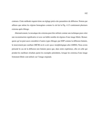 102



contours. Cette méthode requiert donc un réglage précis des paramètres de diffusion. Notons par

ailleurs que même les régions homogènes comme le ciel de la Fig. 4.13 contiennent plusieurs

extrema après ﬁltrage.

   Alternativement, la mosaïque des extrema peut être utilisée comme une technique pour créer

une reconstruction signiﬁcative et avec un faible nombre de régions d’une image ﬁltrée. Remar-

quons qu’on peut aussi considérer d’autres types ﬁltrages par EDP comme la diffusion linéaire,

le mouvement par courbure (MCM) ou le scale-space morphologique aﬁn (AMSS). Nous avons

présenté le cas de la diffusion non linéaire parce que, dans notre expérience, elle est celle qui

produit les meilleurs résultats parmi les exemples précédents, lorsque les extrema d’une image

fortement ﬁltrée sont utilisés sur l’image originale.
 