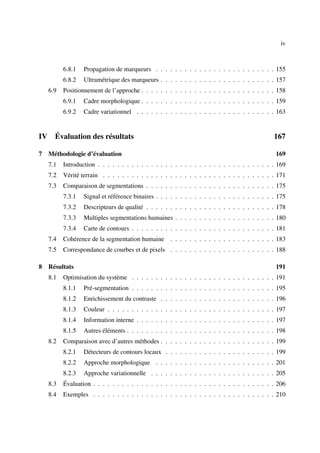 iv



           6.8.1   Propagation de marqueurs . . . . . . . . . . . . . . . . . . . . . . . . . 155
           6.8.2   Ultramétrique des marqueurs . . . . . . . . . . . . . . . . . . . . . . . . 157
     6.9   Positionnement de l’approche . . . . . . . . . . . . . . . . . . . . . . . . . . . . 158
           6.9.1   Cadre morphologique . . . . . . . . . . . . . . . . . . . . . . . . . . . . 159
           6.9.2   Cadre variationnel . . . . . . . . . . . . . . . . . . . . . . . . . . . . . 163


IV     Évaluation des résultats                                                                 167

7 Méthodologie d’évaluation                                                                      169
     7.1   Introduction . . . . . . . . . . . . . . . . . . . . . . . . . . . . . . . . . . . . . 169
     7.2   Vérité terrain . . . . . . . . . . . . . . . . . . . . . . . . . . . . . . . . . . . . 171
     7.3   Comparaison de segmentations . . . . . . . . . . . . . . . . . . . . . . . . . . . 175
           7.3.1   Signal et référence binaires . . . . . . . . . . . . . . . . . . . . . . . . . 175
           7.3.2   Descripteurs de qualité . . . . . . . . . . . . . . . . . . . . . . . . . . . 178
           7.3.3   Multiples segmentations humaines . . . . . . . . . . . . . . . . . . . . . 180
           7.3.4   Carte de contours . . . . . . . . . . . . . . . . . . . . . . . . . . . . . . 181
     7.4   Cohérence de la segmentation humaine . . . . . . . . . . . . . . . . . . . . . . 183
     7.5   Correspondance de courbes et de pixels . . . . . . . . . . . . . . . . . . . . . . 188

8 Résultats                                                                                      191
     8.1   Optimisation du système . . . . . . . . . . . . . . . . . . . . . . . . . . . . . . 191
           8.1.1   Pré-segmentation . . . . . . . . . . . . . . . . . . . . . . . . . . . . . . 195
           8.1.2   Enrichissement du contraste . . . . . . . . . . . . . . . . . . . . . . . . 196
           8.1.3   Couleur . . . . . . . . . . . . . . . . . . . . . . . . . . . . . . . . . . . 197
           8.1.4   Information interne . . . . . . . . . . . . . . . . . . . . . . . . . . . . . 197
           8.1.5   Autres éléments . . . . . . . . . . . . . . . . . . . . . . . . . . . . . . . 198
     8.2   Comparaison avec d’autres méthodes . . . . . . . . . . . . . . . . . . . . . . . . 199
           8.2.1   Détecteurs de contours locaux . . . . . . . . . . . . . . . . . . . . . . . 199
           8.2.2   Approche morphologique . . . . . . . . . . . . . . . . . . . . . . . . . 201
           8.2.3   Approche variationnelle . . . . . . . . . . . . . . . . . . . . . . . . . . 205
     8.3   Évaluation . . . . . . . . . . . . . . . . . . . . . . . . . . . . . . . . . . . . . . 206
     8.4   Exemples . . . . . . . . . . . . . . . . . . . . . . . . . . . . . . . . . . . . . . 210
 