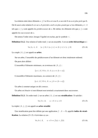 106



   La relation entre deux éléments a         b se lit a est sous b, a succède b ou a est plus petit que b.

On lit aussi cette relation b est sur a, b précède a ou b est plus grand que a. Les éléments p ∈ A

tels que a    p sont appelés les prédécesseurs de a. De même, les éléments tels que p              a sont

appelés les successeurs de a.

   On notera l’ordre strict, lorsque l’égalité est exclue, par le symbole       .

Déﬁnition 5.1.2. Une relation d’ordre total          sur un ensemble A est un ordre hiérarchique si :

                     ∀a, b, c ∈ A      (a     b) ∧ (a      c) ⇒ (b    c) ∨ (c    b)               (5.1.4)

Le couple (A, ) est appelé un arbre.

   Sur un arbre, l’ensemble des prédécesseurs d’un élément est donc totalement ordonné.

   On peut alors déﬁnir :

   L’ensemble d’éléments minimaux, ou terminaux de (A, ) :

                                {a ∈ A | ∀ b ∈ A : b       a ⇒ (b = a)}

   L’ensemble d’éléments maximaux, ou sommets de (A, ) :

                                {a ∈ A | ∀ b ∈ A : a       b ⇒ (b = a)}.

   Un arbre à sommet unique est dit connexe.

   Un arbre est binaire si tout élément non terminal a exactement deux successeurs.

Déﬁnition 5.1.3. Un ordre total ¢ sur un arbre (A, ) est une stratiﬁcation s’il satisfait :

                                    ∀a, b ∈ A,        a    b⇒a¡b                                  (5.1.5)

Le triplet (A, , ¢) est appelé un arbre stratiﬁé.

   Une stratiﬁcation peut être déﬁnie par une application f : A → R, appelée indice de strati-

ﬁcation. La relation (5.1.5) s’écrit dans ce cas :

                                ∀a, b ∈ A,       a      b ⇒ f (a) < f (b)                         (5.1.6)
 