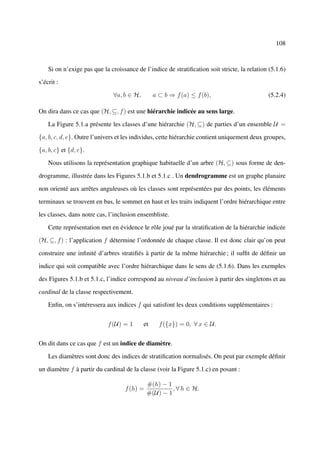 108



    Si on n’exige pas que la croissance de l’indice de stratiﬁcation soit stricte, la relation (5.1.6)

s’écrit :

                              ∀a, b ∈ H,        a ⊂ b ⇒ f (a) ≤ f (b),                        (5.2.4)

On dira dans ce cas que (H, ⊆, f ) est une hiérarchie indicée au sens large.

    La Figure 5.1.a présente les classes d’une hiérarchie (H, ⊆) de parties d’un ensemble U =

{a, b, c, d, e}. Outre l’univers et les individus, cette hiérarchie contient uniquement deux groupes,

{a, b, c} et {d, e}.

    Nous utilisons la représentation graphique habituelle d’un arbre (H, ⊆) sous forme de den-

drogramme, illustrée dans les Figures 5.1.b et 5.1.c . Un dendrogramme est un graphe planaire

non orienté aux arrêtes anguleuses où les classes sont représentées par des points, les éléments

terminaux se trouvent en bas, le sommet en haut et les traits indiquent l’ordre hiérarchique entre

les classes, dans notre cas, l’inclusion ensembliste.

    Cette représentation met en évidence le rôle joué par la stratiﬁcation de la hiérarchie indicée

(H, ⊆, f ) : l’application f détermine l’ordonnée de chaque classe. Il est donc clair qu’on peut

construire une inﬁnité d’arbres stratiﬁés à partir de la même hiérarchie ; il sufﬁt de déﬁnir un

indice qui soit compatible avec l’ordre hiérarchique dans le sens de (5.1.6). Dans les exemples

des Figures 5.1.b et 5.1.c, l’indice correspond au niveau d’inclusion à partir des singletons et au

cardinal de la classe respectivement.

    Enﬁn, on s’intéressera aux indices f qui satisfont les deux conditions supplémentaires :


                            f (U) = 1      et     f ({x}) = 0, ∀ x ∈ U.


On dit dans ce cas que f est un indice de diamètre.

    Les diamètres sont donc des indices de stratiﬁcation normalisés. On peut par exemple déﬁnir

un diamètre f à partir du cardinal de la classe (voir la Figure 5.1.c) en posant :

                                             #(h) − 1
                                   f (h) =            , ∀ h ∈ H.
                                             #(U) − 1
 
