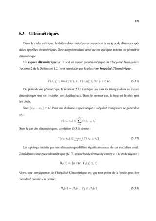 109



5.3 Ultramétriques

    Dans le cadre métrique, les hiérarchies indicées correspondent à un type de distances spé-

ciales appelées ultramétriques. Nous rappelons dans cette section quelques notions de géométrie

ultramétrique.

    Un espace ultramétrique (U, Υ) est un espace pseudo-métrique où l’Inégalité Triangulaire

(Axiome 2 de la Déﬁnition 1.2.1) est remplacée par la plus forte Inégalité Ultramétrique :



                        Υ(x, y) ≤ max{Υ(z, x), Υ(z, y))}, ∀x, y, z ∈ U.                       (5.3.1)

    Du point de vue géométrique, la relation (5.3.1) indique que tous les triangles dans un espace

ultramétrique sont soit isocèles, soit équilatéraux. Dans le premier cas, la base est le plus petit

des côtés.

    Soit {x0 , ..., xn } ⊂ U . Pour une distance ψ quelconque, l’inégalité triangulaire se généralise

par :
                                                   n
                                   ψ(x0 , xn ) ≤          ψ(xi−1 , xi ).
                                                   i=1

Dans le cas des ultramétriques, la relation (5.3.1) donne :


                                Υ(x0 , xn ) ≤ max {Υ(xi−1 , xi )}.                            (5.3.2)
                                              i=1,...,n


    La topologie induite par une ultramétrique diffère signiﬁcativement du cas euclidien usuel.

Considérons un espace ultramétrique (U, Υ) et une boule fermée de centre x ∈ U et de rayon r :


                                  Bx (r) = {y ∈ U| Υx (y) ≤ r}.


Alors, une conséquence de l’Inégalité Ultramétrique est que tout point de la boule peut être

considéré comme son centre :


                                   By (r) = Bx (r), ∀y ∈ Bx (r).                              (5.3.3)
 