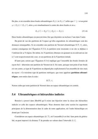110



De plus, si on considère deux boules ultramétriques Bx (r) et Bx (r ) telles que r ≤ r et un point

y ∈ Bx (r) ∩ Bx (r ), alors y est simultanément le centre des deux boules et on a :


                               Bx (r ) = By (r ) ⊆ By (r) = Bx (r).                        (5.3.4)


Deux boules ultramétriques ne peuvent donc être que disjointes ou incluses l’une dans l’autre.

   Du point de vue des partitions de l’espace qu’elles engendrent, les ultramétriques sont des

distances remarquables. Si on considère une partition de Voronoï ultramétrique Π(Υ, S), alors,

comme conséquence de l’Équation (5.3.3), la partition reste invariante si un site se déplace à

l’intérieur de sa V-région. De même, les V-partitions obtenues en ajoutant ou en enlevant un site

à S sont respectivement des sous- et sur-partitions de la V-partition initiale.

   D’autre part, notons que l’Équation (5.3.4) implique que l’ensemble des boules fermées de

rayon ﬁxé r détermine une partition de Voronoï de U. En outre, puisque tout point d’une boule

est son centre, ce type de V-partitions ne dépend plus explicitement d’un ensemble de sites mais

du rayon r. Ce troisième type de partitions métriques, que nous appelons partitions ultramé-

triques, sont notées dans la suite :

                                              Π(Υ, r).

Notons enﬁn que toute partition de Voronoï dans un espace ultramétrique est centrée.



5.4 Ultramétriques et hiérarchies indicées

   Benzécri a prouvé dans [Ben84] qu’il existe une bijection entre la classe des hiérarchies

indicées et celle des espaces ultramétriques. Nous donnons dans cette section les arguments

principaux de la démonstration dans le cadre de notre application, où l’ordre hiérarchique est

donné par l’inclusion.

   Considérons un espace ultramétrique (U, Υ), où l’ensemble U est ﬁni. Sans perte de généra-

lité, on peut imposer à la distance Υ de prendre ses valeurs dans l’intervalle [0, 1].
 