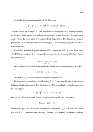 111



   L’ensemble des boules ultramétriques de (U, Υ) est noté :


                       B = {B ⊆ U | ∃ x ∈ U, ∃ r ∈ [0, 1] : B = Bx (r)}.


Vériﬁons d’abord que le couple (B, ⊆) est bien une hiérarchie de parties de U. Les singletons {x}

et l’univers U sont respectivement les boules de rayon nul et la boule de rayon 1. Ils appartiennent

donc à (B, ⊆). La préservation de la structure hiérarchique (5.2.3) découle pour sa part de la

propriété (5.3.4), qui dit que deux boules ultramétriques ne peuvent être que disjointes ou incluses

l’une dans l’autre.

   Pour déﬁnir un indice de stratiﬁcation sur (B, ⊆), notons par ρ(B) le rayon d’une boule

B ∈ B. Puisque tout point de la boule peut être considéré comme son centre (5.3.3), ρ est aussi

le diamètre de B :

                                    ρ(B) = sup {Υ(x, y)}
                                             (x,y)∈B 2

   La fonction ρ est par déﬁnition compatible avec l’ordre hiérarchique dans le sens de (5.1.6) :


                                  B1 ⊂ B2 ⇒ ρ(B1 ) < ρ(B2 ).


   Le triplet (B, ⊆, ρ) est donc une hiérarchie indicée de parties de U.

   Réciproquement, soient U un ensemble ﬁni et (H, ⊆, f ) une hiérarchie indicée, où f est un

indice de diamètre. Considérons deux éléments x, y ∈ U et notons la plus petite classe de H qui

les contient par :

                             h(x, y) =     {h ∈ H | x ∈ h ∧ y ∈ h}.

On peut alors déﬁnir la distance Υ entre x et y comme l’image de cette classe sous f :


                                      Υ(x, y) = f (h(x, y)).


Pour montrer que Υ est une distance ultramétrique, considérons x, y, z ∈ U . Alors, les classes

h(x, y) et h(x, z) contiennent toutes les deux l’élément x et, d’après (5.2.3), elles sont incluses
 