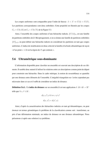 114



   Les coupes uniformes sont comparables pour l’ordre de ﬁnesse : λ < λ ⇒ C(λ) < C(λ ).

Les partitions correspondantes sont donc emboîtées. Cette propriété est illustrée par les coupes

C2 = C(0, 35) et C3 = C(0, 75) de la Figure 5.3.

   Ainsi, l’ensemble des coupes uniformes d’une hiérarchie indicée, {C(λ)}λ , est une famille

de partitions emboîtées de U. Réciproquement, si on se donne une famille de partitions emboîtées

{Pi }i∈I , on peut déﬁnir une hiérarchie indicée en considérant les partitions en tant que coupes

uniformes. L’indice de stratiﬁcation est donc celui de la famille et la boule ultramétrique de rayon

i d’un point x ∈ U est la région de Pi qui contient x.



5.6 Ultramétrique sous-dominante

   L’information disponible pour classiﬁer un ensemble est souvent une description de ses élé-

ments. Il semble donc naturel d’utiliser les relations entre ces descriptions comme point de départ

pour construire une hiérarchie. Dans le cadre métrique, la notion de ressemblance se quantiﬁe

par une distance entre éléments de l’ensemble. L’inégalité triangulaire ne s’avère cependant pas

nécessaire dans ce cas et il sufﬁt de considérer un indice de distance.

Déﬁnition 5.6.1. Un indice de distance sur un ensemble U est une application d : U × U → R+

telle que ∀x, x ∈ U :

                                      d(x, x ) = 0 ⇔ x = x

                                        d(x, x ) = d(x , x)

   Ainsi, d’après la caractérisation des hiérarchies indicées en tant qu’ultramétriques, on peut

énoncer en termes géométriques le problème de la classiﬁcation comme suit : transformer, au

prix d’une déformation minimale, un indice de distance en une distance ultramétrique. Nous

présentons ci-après une solution à ce problème.
 