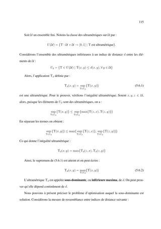 115



   Soit U un ensemble ﬁni. Notons la classe des ultramétriques sur U par :


                     U (U) = {Υ : U × U → [0, 1] | Υ est ultramétrique}.


Considérons l’ensemble des ultramétriques inférieures à un indice de distance d entre les élé-

ments de U :

                        Ud = {Υ ∈ U (U) | Υ(x, y) ≤ d(x, y), ∀ y ∈ U}

   Alors, l’application Υd déﬁnie par :


                                      Υd (x, y) = sup {Υ(x, y)}                          (5.6.1)
                                                   Υ∈Ud


est une ultramétrique. Pour le prouver, vériﬁons l’inégalité ultramétrique. Soient x, y, z ∈ U ,

alors, puisque les éléments de Ud sont des ultramétriques, on a :


                        sup {Υ(x, y)} ≤ sup {max{Υ(z, x), Υ(z, y)}}
                        Υ∈Ud                Υ∈Ud


En séparant les termes on obtient :


                     sup {Υ(x, y)} ≤ max{ sup {Υ(z, x)}, sup {Υ(z, y)}}
                    Υ∈Ud                      Υ∈Ud           Υ∈Ud


Ce qui donne l’inégalité ultramétrique :


                               Υd (x, y) = max{Υd (z, x), Υd (z, y)}


   Ainsi, le supremum de (5.6.1) est atteint et on peut écrire :


                                      Υd (x, y) = max{Υ(x, y)}                           (5.6.2)
                                                   Υ∈Ud


   L’ultramétrique Υd est appelée sous-dominante, ou inférieure maxima, de d. On peut prou-

ver qu’elle dépend continûment de d.

   Nous pouvons à présent préciser le problème d’optimisation auquel la sous-dominante est

solution. Considérons la mesure de ressemblance entre indices de distance suivante :
 
