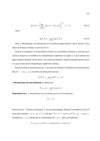 116



                                                                   1/α
                                                               α
                        ∆(d, δ) =            [d(x, y) − δ(x, y)]         , α > 0.           (5.6.3)
                                     x,y∈U

   Alors,



                                    ∆(d, Υd ) = min {∆(d, Υ)}                               (5.6.4)
                                                   Υ∈Ud

   Ainsi, l’ultramétrique sous-dominante est la meilleure approximation "par le dessous" d’un

indice de distance d donné, au sens de (5.6.3).

   On peut se demander s’il est possible de réaliser un raisonnement similaire à celui que nous

venons d’exposer en considérant les ultramétriques supérieures ou égales à d, pour obtenir une

approximation optimale "par le dessus" d’un indice de distance. On peut cependant prouver qu’il

n’y a pas d’unicité des ultramétriques supérieures minima.

   Prouvons enﬁn la caractérisation de Υd en termes de chemins. Considérons un chemin discret

dans U, γ = {x0 , ...xn }, et notons son plus grand saut par :

                                 saut(γ) = max {d(xi , xi−1 )}.
                                               i=1,...,n


L’ultramétrique du saut minimum est déﬁnie par :

                                    Υs (x, y) = inf {saut(γ)}
                                                  γ∈Γxy


Proposition 5.6.1. L’ultramétrique du saut minimum est la sous-dominante :

                                               Υd = Υs




Démonstration. Vériﬁons d’abord que Υs est une ultramétrique. Puisque l’ensemble U est ﬁni, il

existe deux chemins γ1 ∈ Γzx et γ2 ∈ Γzy tels que : Υs (z, x) = saut(γ1 ) et Υs (z, y) = saut(γ2 ).

Considérons γ ∈ Γxy obtenu par la concaténation de γ1 et γ2 . Alors, par déﬁnition

                        Υs (x, y) ≤ saut(γ) = max{saut(γ1 ), saut(γ2 )}
 