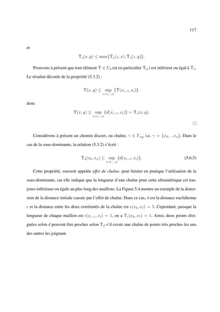 117



et

                               Υs (x, y) ≤ max{Υs (z, x), Υs (z, y)}.

     Prouvons à présent que tout élément Υ ∈ Ud (et en particulier Υd ) est inférieur ou égal à Υs .

Le résultat découle de la propriété (5.3.2) :


                                  Υ(x, y) ≤ sup {Υ(xi−1 , xi )}.
                                                i=1,...,n


donc

                            Υ(x, y) ≤ sup {d(xi−1 , xi )} = Υs (x, y).
                                       i=1,...,n




     Considérons à présent un chemin discret, ou chaîne, γ ∈ Γxy , i.e. γ = {x0 , ...xn }. Dans le

cas de la sous-dominante, la relation (5.3.2) s’écrit :


                                Υd (x0 , xn ) ≤ sup {d(xi−1 , xi )}.                         (5.6.5)
                                                   i=1,...,n


     Cette propriété, souvent appelée effet de chaîne, peut limiter en pratique l’utilisation de la

sous-dominante, car elle indique que la longueur d’une chaîne pour cette ultramétrique est tou-

jours inférieure ou égale au plus long des maillons. La Figure 5.4 montre un exemple de la distor-

sion de la distance initiale causée par l’effet de chaîne. Dans ce cas, d est la distance euclidienne

 et la distance entre les deux extrémités de la chaîne est (x0 , x7 ) = 5. Cependant, puisque la

longueur de chaque maillon est (xi−1 , xi ) = 1, on a Υ (x0 , x7 ) = 1. Ainsi, deux points éloi-

gnées selon d peuvent être proches selon Υd s’il existe une chaîne de points très proches les uns

des autres les joignant.
 