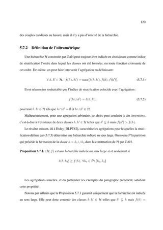 120



des couples candidats au hasard, mais il n’y a pas d’unicité de la hiérarchie.


5.7.2 Déﬁnition de l’ultramétrique

   Une hiérarchie H construite par CAH peut toujours être indicée en choisissant comme indice

de stratiﬁcation l’ordre dans lequel les classes ont été formées, ou toute fonction croissante de

cet ordre. De même, on peut faire intervenir l’agrégation en déﬁnissant :


                     ∀ h, h ∈ H, f (h ∪ h ) = max{δ(h, h ), f (h), f (h )}.                    (5.7.4)


   Il est néanmoins souhaitable que l’indice de stratiﬁcation coïncide avec l’agrégation :


                                      f (h ∪ h ) = δ(h, h ),                                   (5.7.5)


pour tout h, h ∈ H tels que h ∩ h = ∅ et h ∪ h ∈ H.

   Malheureusement, pour une agrégation arbitraire, ce choix peut conduire à des inversions,

c’est-à-dire à l’existence de deux classes h, h ∈ H telles que h      h mais f (h ) > f (h).

   Le résultat suivant, dû à Diday [DLPT82], caractérise les agrégations pour lesquelles la strati-

ﬁcation déﬁnie par (5.7.5) détermine une hiérarchie indicée au sens large. On notera P la partition

qui précède la formation de la classe h = h1 ∪ h2 dans la construction de H par CAH.

Proposition 5.7.1. (H, f ) est une hiérarchie indicée au sens large si et seulement si


                              δ(h, h3 ) ≥ f (h), ∀h3 ∈ P{h1 , h2 }




   Les agrégations usuelles, et en particulier les exemples du paragraphe précédent, satisfont

cette propriété.

   Notons par ailleurs que la Proposition 5.7.1 garantit uniquement que la hiérarchie est indicée

au sens large. Elle peut donc contenir des classes h, h ∈ H telles que h           h mais f (h) =
 