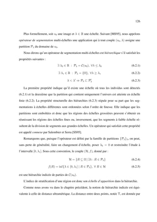 126



   Plus formellement, soit u0 une image et λ ∈ R une échelle. Suivant [MS95], nous appelons

opérateur de segmentation multi-échelles une application qui à tout couple (u0 , λ) assigne une

partition Pλ du domaine de u0 .

   Nous dirons qu’un opérateur de segmentation multi-échelles est hiérarchique s’il satisfait les

propriétés suivantes :

                                ∃ λ0 ∈ R : Pλ = C(u0 ), ∀λ ≤ λ0                             (6.2.1)

                                  ∃ λ1 ∈ R : Pλ = {Ω}, ∀λ ≥ λ1                              (6.2.2)

                                        λ < λ ⇒ Pλ ` Pλ                                     (6.2.3)

   La première propriété indique qu’il existe une échelle où tous les individus sont détectés

(6.2.1) et la deuxième que la partition qui contient uniquement l’univers est atteinte en échelle

ﬁnie (6.2.2). La propriété structurelle des hiérarchies (6.2.3) stipule pour sa part que les seg-

mentations à échelles différentes sont ordonnées selon l’ordre de ﬁnesse. Elle indique que les

partitions sont emboîtées et donc que les régions des échelles grossières peuvent s’obtenir en

réunissant les régions des échelles ﬁnes ou, inversement, que les segments à faible échelle ré-

sultent de la division de segments aux grandes échelles. Un opérateur qui satisfait cette propriété

est appelé connexe par Salembier et Serra [SS95].

   Remarquons que, puisque l’opérateur est déﬁni par la famille de partitions {Pλ }λ , on peut,

sans perte de généralité, faire un changement d’échelle, poser λ0 = 0 et restreindre l’étude à

l’intervalle [0, λ1 ]. Sous cette convention, le couple (H, f ), donné par :

                                          H = {R ⊆ Ω | ∃λ : R ∈ Pλ }                        (6.2.4)

                         f (R) = inf{λ ∈ [0, λ1 ] | R ∈ Pλ }, ∀ R ∈ H                       (6.2.5)

est une hiérarchie indicée de parties de C(u0 ).

   L’indice de stratiﬁcation d’une région est donc son échelle d’apparition dans la hiérarchie.

   Comme nous avons vu dans le chapitre précédent, la notion de hiérarchie indicée est équi-

valente à celle de distance ultramétrique. La distance entre deux points, notée Υ, est donnée par
 