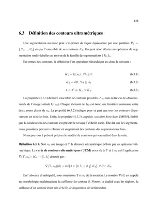 128



6.3 Déﬁnition des contours ultramétriques

   Une segmentation normale peut s’exprimer de façon équivalente par une partition Pλ =

{R1 , ..., Rn } ou par l’ensemble de ses contours Kλ . On peut donc décrire un opérateur de seg-

mentation multi-échelles au moyen de la famille de segmentations {Kλ }λ .

   En termes des contours, la déﬁnition d’un opérateur hiérarchique est donc la suivante :



                                      Kλ = K(u0 ), ∀λ ≤ 0                                  (6.3.1)

                                          Kλ = ∂Ω, ∀λ ≥ λ1                                 (6.3.2)

                                          λ < λ ⇒ Kλ ⊃ Kλ                                  (6.3.3)

   La propriété (6.3.1) déﬁnit l’ensemble de contours possibles K0 , dans notre cas les disconti-

nuités de l’image initiale K(u0 ). Chaque élément de K0 est donc une frontière commune entre

deux zones plates de u0 . La propriété (6.3.2) indique pour sa part que tous les contours dispa-

raissent en échelle ﬁnie. Enﬁn, la propriété (6.3.3), appelée causalité forte dans [MS95], établit

que la localisation des contours est préservée lorsque l’échelle varie. Elle dit que les segmenta-

tions grossières peuvent s’obtenir en supprimant des contours des segmentations ﬁnes.

   Nous pouvons à présent préciser le modèle de contours qui sera utilisé dans la suite.

Déﬁnition 6.3.1. Soit u0 une image et Υ la distance ultramétrique déﬁnie par un opérateur hié-

rarchique. La carte de contours ultramétriques (UCM) associée à Υ et à u0 est l’application

  (Υ, u0 ) : K0 → [0, λ1 ] donnée par :


                        (Υ, u0 )(∂) = inf{λ ∈ [0, λ1 ] | ∂   Kλ }, ∀ ∂ ∈ K0 .


   En l’absence d’ambiguïté, nous omettrons Υ et u0 de la notation. Le nombre      (∂) est appelé

en morphologie mathématique la saillance du contour ∂. Notons la dualité avec les régions, la

saillance d’un contour étant son échelle de disparition de la hiérarchie.
 
