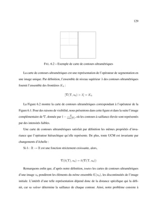 129




                     F IG . 6.2 – Exemple de carte de contours ultramétriques

   La carte de contours ultramétriques est une représentation de l’opérateur de segmentation en

une image unique. Par déﬁnition, l’ensemble de niveau supérieur λ des contours ultramétriques

fournit l’ensemble des frontières Kλ :


                                      [ (Υ, u0 ) > λ] = Kλ


   La Figure 6.2 montre la carte de contours ultramétriques correspondant à l’opérateur de la

Figure 6.1. Pour des raisons de visibilité, nous présentons dans cette ﬁgure et dans la suite l’image

complémentaire de      , donnée par 1 − max( ) , où les contours à saillance élevée sont représentés

par des intensités faibles.

   Une carte de contours ultramétriques satisfait par déﬁnition les mêmes propriétés d’inva-

riance que l’opérateur hiérarchique qu’elle représente. De plus, toute UCM est invariante par

changements d’échelle :

   Si h : R → R est une fonction strictement croissante, alors,



                                     (h(Υ), u0 ) = h( (Υ, u0 ))

   Remarquons enﬁn que, d’après notre déﬁnition, toutes les cartes de contours ultramétriques

d’une image u0 pondèrent les éléments du même ensemble K(u0 ), les discontinuités de l’image

initiale. L’intérêt d’une telle représentation dépend donc de la distance spéciﬁque qui la déﬁ-

nit, car sa valeur détermine la saillance de chaque contour. Ainsi, notre problème consiste à
 