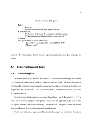 130



                                   TAB . 6.1 – Fusion de Régions

            Entrée
                       Image u0
                       Mesure de dissemblance entre régions voisines
            1. Initialisation
                       P : Partition du domaine de u0 en régions très homogènes.
                       T : Tableau de dissemblances des régions voisines de P
            2. Boucle :
            Tant qu’un critère de fusion est satisfait :
                       - Fusionner les deux régions les plus semblables de P
                       - Mettre à jour T




construire des ultramétriques dont les contours représentent ceux des objets dans les images na-

turelles.



6.4 Construction ascendante

6.4.1 Fusion de régions

    De manière explicite ou implicite, les idées de la classiﬁcation hiérarchique des données

ont été employées pour traiter le problème de la segmentation depuis les origines de la vision par

ordinateur. En particulier, l’algorithme classique de fusion de régions, dont une version générique

est présentée dans le Tableau 6.1, n’est qu’une application de la méthode ascendante décrite dans

le chapitre précédent.

    Plus précisément, la classiﬁcation ascendante hiérarchique (voir le Tableau 5.1, p. 119) se

fonde sur un indice d’agrégation entre groupes d’individus. En segmentation, les classes étant

des régions connexes du domaine de l’image, l’agrégation peut s’interpréter comme une mesure

de ressemblance ou de dissemblance entre régions adjacentes.

    D’autre part, la fusion de régions prend comme point de départ une partition du domaine de
 