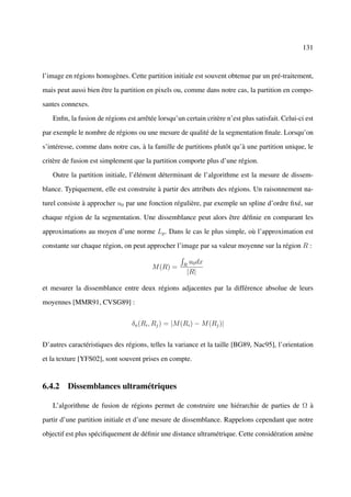 131



l’image en régions homogènes. Cette partition initiale est souvent obtenue par un pré-traitement,

mais peut aussi bien être la partition en pixels ou, comme dans notre cas, la partition en compo-

santes connexes.

   Enﬁn, la fusion de régions est arrêtée lorsqu’un certain critère n’est plus satisfait. Celui-ci est

par exemple le nombre de régions ou une mesure de qualité de la segmentation ﬁnale. Lorsqu’on

s’intéresse, comme dans notre cas, à la famille de partitions plutôt qu’à une partition unique, le

critère de fusion est simplement que la partition comporte plus d’une région.

   Outre la partition initiale, l’élément déterminant de l’algorithme est la mesure de dissem-

blance. Typiquement, elle est construite à partir des attributs des régions. Un raisonnement na-

turel consiste à approcher u0 par une fonction régulière, par exemple un spline d’ordre ﬁxé, sur

chaque région de la segmentation. Une dissemblance peut alors être déﬁnie en comparant les

approximations au moyen d’une norme Lp . Dans le cas le plus simple, où l’approximation est

constante sur chaque région, on peut approcher l’image par sa valeur moyenne sur la région R :

                                                    R
                                                      u0 dx
                                        M (R) =
                                                     |R|

et mesurer la dissemblance entre deux régions adjacentes par la différence absolue de leurs

moyennes [MMR91, CVSG89] :


                                 δa (Ri , Rj ) = |M (Ri ) − M (Rj )|


D’autres caractéristiques des régions, telles la variance et la taille [BG89, Nac95], l’orientation

et la texture [YFS02], sont souvent prises en compte.


6.4.2 Dissemblances ultramétriques

   L’algorithme de fusion de régions permet de construire une hiérarchie de parties de Ω à

partir d’une partition initiale et d’une mesure de dissemblance. Rappelons cependant que notre

objectif est plus spéciﬁquement de déﬁnir une distance ultramétrique. Cette considération amène
 
