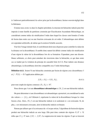 132



à s’intéresser particulièrement à la valeur prise par la dissemblance, facteur souvent négligé dans

la littérature.

    Comme nous avons vu dans le chapitre précédent, la structure de hiérarchie indicée peut être

imposée à toute famille de partitions construite par Classiﬁcation Ascendante Hiérarchique, en

considérant comme indice de stratiﬁcation l’ordre dans lequel les classes sont formées (l’ordre

de fusion dans notre cas) ou une fonction croissante de cet ordre. L’ultramétrique ainsi déﬁnie

est cependant artiﬁcielle, de même que la notion d’échelle associée.

    Une fois l’image initiale ﬁxée, le seul élément dont nous disposons pour contrôler la valeur de

la distance est la dissemblance. Il semble donc naturel de déﬁnir comme indice de stratiﬁcation

d’une région la valeur de la dissemblance lors de sa formation. Cependant, pour une dissem-

blance arbitraire, ce choix peut entraîner des inversions dans la hiérarchie, ce qui dans notre

cas se traduit par la violation du principe de causalité forte (6.3.3). Pour induire une distance

ultramétrique, la dissemblance doit être compatible avec l’ordre hiérarchique.

Déﬁnition 6.4.1. Soient H une hiérarchie construite par fusion de régions avec dissemblance δ

et f : P(Ω) → R l’application déﬁnie par :

                                     f (R1 ∪ R2 ) = δ(R1 , R2 ),                              (6.4.1)

pour tout couple de régions connexes (R1 , R2 ) ∈ H2 .

    Nous dirons que δ est une dissemblance ultramétrique si (H, f ) est une hiérarchie indicée.

    On peut déterminer si une dissemblance est ultramétrique a posteriori, en considérant la suite

des valeurs s = {δi }i , où l’élément δi représente la valeur de la dissemblance lorsque la i-ème

fusion a lieu. Alors, (H, f ) est une hiérarchie indicée si et seulement si s est croissante. Si, de

plus, s est strictement croissante, alors la hiérarchie indicée est binaire.

    Notons par ailleurs que si la croissance de s n’est pas stricte, l’algorithme de fusion de régions

produit une hiérarchie indicée au sens large. Elle peut donc contenir des régions R, R ∈ H

telles que R      R mais f (R) = f (R ). La suppression de toutes les régions R qui se trouvent
 