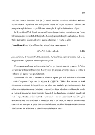 133



dans cette situation transforme alors (H, f ) en une hiérarchie indicée au sens stricte. D’autres

modiﬁcations de l’algorithme sont envisageables lorsque s n’est pas strictement croissante. On

peut par exemple fusionner en parallèle tous les couples de régions à dissemblance égale.

   La Proposition (5.7.1) fournit une caractérisation des agrégations compatibles avec l’ordre

hiérarchique dans le sens de la Déﬁnition 6.4.1. Dans le contexte de notre application, la dissem-

blance étant déﬁnie uniquement sur les régions adjacentes, ce résultat s’écrit :

Proposition 6.4.1. La dissemblance δ est ultramétrique si et seulement si


                                  δ(R1 , R2 ) ≤ δ(R1 ∪ R2 , R),                             (6.4.2)


pour tout couple de régions (R1 , R2 ) qui minimise δ et pour toute région R connexe à R1 ∪ R2

et appartenant à la partition obtenue après leur fusion.

   Notons par exemple que la dissemblance δa n’est pas ultramétrique. Un processus de fusion

gouverné par cette dissemblance peut donc produire des contours artiﬁciels lorsque la couleur à

l’intérieur des régions varie graduellement.

   Remarquons enﬁn que la méthode de fusion de régions peut être implantée efﬁcacement

à l’aide d’un graphe d’adjacence des régions (RAG) [VC93, GSG98]. Les sommets du RAG

représentent les régions de la partition et les arêtes sont pondérées par la dissemblance. Les

arêtes sont placées dans un tas (min-heap, en anglais), ordonné selon la dissemblance. Le couple

de régions à fusionner est donc le premier élément du tas. Leur fusion est réalisée en enlevant

l’arête joignant les deux sommets et en les réunissant. Les dissemblances entre la nouvelle région

et ses voisins sont alors actualisées et remplacées dans le tas. Enﬁn, les contours ultramétriques

sont codés par les edgels et, quand deux régions fusionnent, les points de leur frontière commune

sont pondérés par la valeur de la dissemblance dans la grille duale.
 