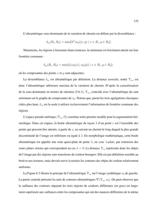 135



   L’ultramétrique sous-dominante de la variation de chemin est déﬁnie par la dissemblance :

                       δc0 (R1 , R2 ) = min{V 1 (u0 )(x, y) | x ∈ R1 , y ∈ R2 }

   Néanmoins, les régions à fusionner étant connexes, le minimum est forcément atteint sur leur

frontière commune :

                     δc0 (R1 , R2 ) = min{δ∗ (u0 (x), u0 (y)) | x ∈ R1 , y ∈ R2 },

où les composantes des points x et y sont adjacentes.

   La dissemblance δc0 est ultramétrique par déﬁnition. La distance associée, notée Υc0 , est

donc l’ultramétrique inférieure maxima de la variation de chemin. D’après la caractérisation

de la sous-dominante en termes de chemins (5.6.1), Υc0 , coïncide avec l’ultramétrique du saut

minimum sur le graphe de composantes de u0 . Notons que, parmi les trois agrégations classiques

citées plus haut, δc0 est la seule à utiliser exclusivement l’information de frontière commune des

régions.

   L’espace pseudo-métrique (Υc0 , Ω) constitue notre premier modèle pour la segmentation hié-

rarchique. Dans cet espace, la boule ultramétrique de rayon λ d’un point x est l’ensemble des

points qui peuvent être atteints, à partir de x, en suivant un chemin le long duquel la plus grande

discontinuité de l’image est inférieure ou égale à λ. En morphologie mathématique, cette boule

ultramétrique est appelée une zone quasi-plate de pente λ, ou zone λ-plate, par extension des

zones plates strictes qui correspondent au cas λ = 0. La distance Υc0 représente donc les objets

de l’image par des régions sans transitions de couleur brusques. Elle est par déﬁnition sensible au

bruit et aux textures, mais devrait servir à extraire les contours des objets de couleur relativement

uniforme.

   La Figure 6.3 illustre le principe de l’ultramétrique Υc0 sur l’image synthétique u0 de gauche.

La partie centrale présente la carte de contours ultramétriques      (Υc0 , u0 ). On peut observer que

la saillance des contours séparant les trois régions de couleurs différentes (en gras) est large-

ment supérieure aux saillances entre les composantes qui ont des nuances différentes de la même
 
