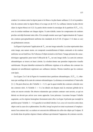 137



couleur. Le contour entre la région jaune et la bleue a la plus haute saillance (1,0) et la pondéra-

tion du contour entre la région bleue et la rouge est de 0,85. La saillance interne la plus élevée

(dans la région bleue) est 0,22. La partie droite montre la mosaïque de la partition Π(Υc0 , 0,3),

avec la couleur médiane sur chaque région. À cette échelle, toutes les composantes de couleurs

proches ont déjà fusionné entre elles. Cet exemple montre aussi que l’approximation de l’espace

des couleurs perceptuellement uniforme des standards de la C.I.E. (l’espace L∗ ab dans ce cas)

est globalement correcte.

   La Figure 6.4 présente l’application de Υc0 sur une image naturelle. La scène représentée dans

cette image, une nature morte, est composée essentiellement d’objets contrastés et de couleur

uniforme sur un fond lisse. En l’absence d’objets texturés et de bruit, l’image présente des carac-

téristiques appropriées pour tester l’efﬁcacité de Υc0 sur une image réelle. La carte de contours

ultramétriques se trouve en haut à droite. Le résultat donne une première impression visuelle

satisfaisante. On peut identiﬁer aisément les différents végétaux et la saillance des contours les

séparant est sensiblement supérieure aux saillances internes. Notons toutefois que les contours

sont épais.

   Les Lignes 2 et 3 de la Figure 6.4 montrent deux partitions ultramétriques, Π(Υc0 , λ), obte-

nues par seuillage de la carte de contours ultramétriques. La distance est normalisée à l’intervalle

[0, 1]. On peut observer, dès l’échelle λ = 0,15, que la quasi totalité des contours coïncide avec

des contours réels. A l’échelle λ = 0,4, les détails ont disparu mais la structure globale de la

scène est encore extraite. On observe néanmoins que certains contours sont ouverts, ce qui en

théorie ne devrait pas arriver avec notre approche. Leur présence s’accentue lorsque l’échelle

augmente, car les régions homogènes fusionnent entre elles. La Ligne 4 présente par exemple la

partition pour l’échelle λ = 0,6 (gauche) et un détail (droite). Les zones de transition entre deux

objets sont la cause de ce phénomène. En effet, lorsqu’un pixel est situé exactement à l’emplace-

ment d’un contour réel, sa couleur est souvent très différente de celles des objets qu’il sépare. Il

en résulte donc de petites régions à haute saillance qui donnent l’apparence de contours ouverts.
 