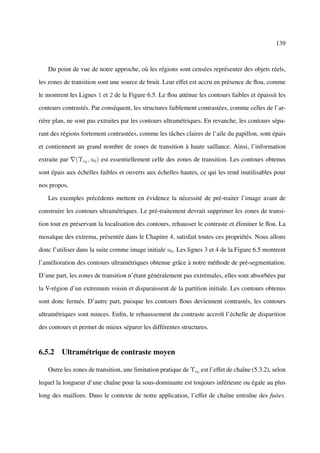 139



   Du point de vue de notre approche, où les régions sont censées représenter des objets réels,

les zones de transition sont une source de bruit. Leur effet est accru en présence de ﬂou, comme

le montrent les Lignes 1 et 2 de la Figure 6.5. Le ﬂou atténue les contours faibles et épaissit les

contours contrastés. Par conséquent, les structures faiblement contrastées, comme celles de l’ar-

rière plan, ne sont pas extraites par les contours ultramétriques. En revanche, les contours sépa-

rant des régions fortement contrastées, comme les tâches claires de l’aile du papillon, sont épais

et contiennent un grand nombre de zones de transition à haute saillance. Ainsi, l’information

extraite par   (Υc0 , u0 ) est essentiellement celle des zones de transition. Les contours obtenus

sont épais aux échelles faibles et ouverts aux échelles hautes, ce qui les rend inutilisables pour

nos propos.

   Les exemples précédents mettent en évidence la nécessité de pré-traiter l’image avant de

construire les contours ultramétriques. Le pré-traitement devrait supprimer les zones de transi-

tion tout en préservant la localisation des contours, rehausser le contraste et éliminer le ﬂou. La

mosaïque des extrema, présentée dans le Chapitre 4, satisfait toutes ces propriétés. Nous allons

donc l’utiliser dans la suite comme image initiale u0 . Les lignes 3 et 4 de la Figure 6.5 montrent

l’amélioration des contours ultramétriques obtenue grâce à notre méthode de pré-segmentation.

D’une part, les zones de transition n’étant généralement pas extrémales, elles sont absorbées par

la V-région d’un extremum voisin et disparaissent de la partition initiale. Les contours obtenus

sont donc fermés. D’autre part, puisque les contours ﬂous deviennent contrastés, les contours

ultramétriques sont minces. Enﬁn, le rehaussement du contraste accroît l’échelle de disparition

des contours et permet de mieux séparer les différentes structures.


6.5.2 Ultramétrique de contraste moyen

   Outre les zones de transition, une limitation pratique de Υc0 est l’effet de chaîne (5.3.2), selon

lequel la longueur d’une chaîne pour la sous-dominante est toujours inférieure ou égale au plus

long des maillons. Dans le contexte de notre application, l’effet de chaîne entraîne des fuites.
 