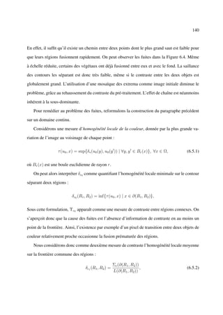140



En effet, il sufﬁt qu’il existe un chemin entre deux points dont le plus grand saut est faible pour

que leurs régions fusionnent rapidement. On peut observer les fuites dans la Figure 6.4. Même

à échelle réduite, certains des végétaux ont déjà fusionné entre eux et avec le fond. La saillance

des contours les séparant est donc très faible, même si le contraste entre les deux objets est

globalement grand. L’utilisation d’une mosaïque des extrema comme image initiale diminue le

problème, grâce au rehaussement du contraste du pré-traitement. L’effet de chaîne est néanmoins

inhérent à la sous-dominante.

   Pour remédier au problème des fuites, reformulons la construction du paragraphe précédent

sur un domaine continu.

   Considérons une mesure d’homogénéité locale de la couleur, donnée par la plus grande va-

riation de l’image au voisinage de chaque point :


                 τ (u0 , x) = sup{δ∗ (u0 (y), u0 (y )) | ∀y, y ∈ Br (x)}, ∀x ∈ Ω,           (6.5.1)


où Br (x) est une boule euclidienne de rayon r.

   On peut alors interpréter δc0 comme quantiﬁant l’homogénéité locale minimale sur le contour

séparant deux régions :


                          δc0 (R1 , R2 ) = inf{τ (u0 , x) | x ∈ ∂(R1 , R2 )},


Sous cette formulation, Υc0 apparaît comme une mesure de contraste entre régions connexes. On

s’aperçoit donc que la cause des fuites est l’absence d’information de contraste en au moins un

point de la frontière. Ainsi, l’existence par exemple d’un pixel de transition entre deux objets de

couleur relativement proche occasionne la fusion prématurée des régions.

   Nous considérons donc comme deuxième mesure de contraste l’homogénéité locale moyenne

sur la frontière commune des régions :

                                                     Σc (∂(R1 , R2 ))
                                  δc1 (R1 , R2 ) =                    ,                     (6.5.2)
                                                     L(∂(R1 , R2 ))
 