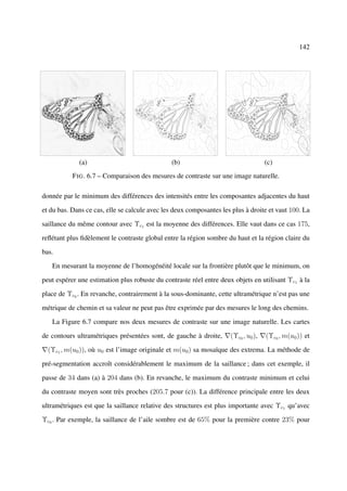 142




             (a)                               (b)                                  (c)
           F IG . 6.7 – Comparaison des mesures de contraste sur une image naturelle.

donnée par le minimum des différences des intensités entre les composantes adjacentes du haut

et du bas. Dans ce cas, elle se calcule avec les deux composantes les plus à droite et vaut 100. La

saillance du même contour avec Υc1 est la moyenne des différences. Elle vaut dans ce cas 175,

reﬂétant plus ﬁdèlement le contraste global entre la région sombre du haut et la région claire du

bas.

   En mesurant la moyenne de l’homogénéité locale sur la frontière plutôt que le minimum, on

peut espérer une estimation plus robuste du contraste réel entre deux objets en utilisant Υc1 à la

place de Υc0 . En revanche, contrairement à la sous-dominante, cette ultramétrique n’est pas une

métrique de chemin et sa valeur ne peut pas être exprimée par des mesures le long des chemins.

   La Figure 6.7 compare nos deux mesures de contraste sur une image naturelle. Les cartes

de contours ultramétriques présentées sont, de gauche à droite,      (Υc0 , u0 ),   (Υc0 , m(u0 )) et

  (Υc1 , m(u0 )), où u0 est l’image originale et m(u0 ) sa mosaïque des extrema. La méthode de

pré-segmentation accroît considérablement le maximum de la saillance ; dans cet exemple, il

passe de 34 dans (a) à 204 dans (b). En revanche, le maximum du contraste minimum et celui

du contraste moyen sont très proches (205.7 pour (c)). La différence principale entre les deux

ultramétriques est que la saillance relative des structures est plus importante avec Υc1 qu’avec

Υc0 . Par exemple, la saillance de l’aile sombre est de 65% pour la première contre 23% pour
 