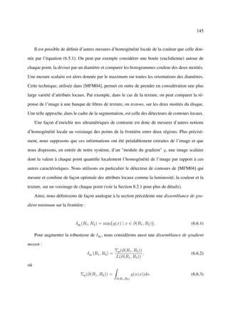 145



     Il est possible de déﬁnir d’autres mesures d’homogénéité locale de la couleur que celle don-

née par l’équation (6.5.1). On peut par exemple considérer une boule (euclidienne) autour de

chaque point, la diviser par un diamètre et comparer les histogrammes couleur des deux moitiés.

Une mesure scalaire est alors donnée par le maximum sur toutes les orientations des diamètres.

Cette technique, utilisée dans [MFM04], permet en outre de prendre en considération une plus

large variété d’attributs locaux. Par exemple, dans le cas de la texture, on peut comparer la ré-

ponse de l’image à une banque de ﬁltres de texture, ou textons, sur les deux moitiés du disque.

Une telle approche, dans le cadre de la segmentation, est celle des détecteurs de contours locaux.

     Une façon d’enrichir nos ultramétriques de contraste est donc de mesurer d’autres notions

d’homogénéité locale au voisinage des points de la frontière entre deux régions. Plus précisé-

ment, nous supposons que ces informations ont été préalablement extraites de l’image et que

nous disposons, en entrée de notre système, d’un "module du gradient" g, une image scalaire

dont la valeur à chaque point quantiﬁe localement l’homogénéité de l’image par rapport à ces

autres caractéristiques. Nous utilisons en particulier le détecteur de contours de [MFM04] qui

mesure et combine de façon optimale des attributs locaux comme la luminosité, la couleur et la

texture, sur un voisinage de chaque point (voir la Section 8.2.1 pour plus de détails).

     Ainsi, nous déﬁnissons de façon analogue à la section précédente une dissemblance de gra-

dient minimum sur la frontière :



                           δg0 (R1 , R2 ) = min{g(x) | x ∈ ∂(R1 , R2 )},                   (6.6.1)

     Pour augmenter la robustesse de δg0 , nous considérons aussi une dissemblance de gradient

moyen :
                                                      Σg (∂(R1 , R2 ))
                                   δg1 (R1 , R2 ) =                    ,                   (6.6.2)
                                                      L(∂(R1 , R2 ))
où

                              Σg (∂(R1 , R2 )) =                   g(x(s))ds.              (6.6.3)
                                                      ∂(R1 ,R2 )
 
