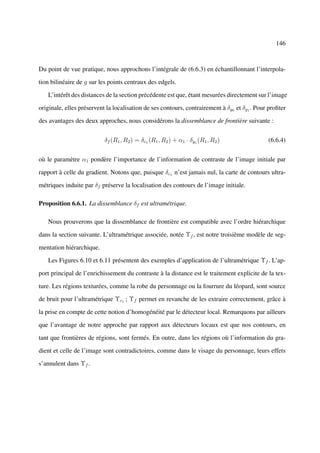 146



Du point de vue pratique, nous approchons l’intégrale de (6.6.3) en échantillonnant l’interpola-

tion bilinéaire de g sur les points centraux des edgels.

   L’intérêt des distances de la section précédente est que, étant mesurées directement sur l’image

originale, elles préservent la localisation de ses contours, contrairement à δg0 et δg1 . Pour proﬁter

des avantages des deux approches, nous considérons la dissemblance de frontière suivante :


                           δf (R1 , R2 ) = δc1 (R1 , R2 ) + α1 · δg1 (R1 , R2 )               (6.6.4)


où le paramètre α1 pondère l’importance de l’information de contraste de l’image initiale par

rapport à celle du gradient. Notons que, puisque δc1 n’est jamais nul, la carte de contours ultra-

métriques induite par δf préserve la localisation des contours de l’image initiale.

Proposition 6.6.1. La dissemblance δf est ultramétrique.

   Nous prouverons que la dissemblance de frontière est compatible avec l’ordre hiérarchique

dans la section suivante. L’ultramétrique associée, notée Υf , est notre troisième modèle de seg-

mentation hiérarchique.

   Les Figures 6.10 et 6.11 présentent des exemples d’application de l’ultramétrique Υf . L’ap-

port principal de l’enrichissement du contraste à la distance est le traitement explicite de la tex-

ture. Les régions texturées, comme la robe du personnage ou la fourrure du léopard, sont source

de bruit pour l’ultramétrique Υc1 ; Υf permet en revanche de les extraire correctement, grâce à

la prise en compte de cette notion d’homogénéité par le détecteur local. Remarquons par ailleurs

que l’avantage de notre approche par rapport aux détecteurs locaux est que nos contours, en

tant que frontières de régions, sont fermés. En outre, dans les régions où l’information du gra-

dient et celle de l’image sont contradictoires, comme dans le visage du personnage, leurs effets

s’annulent dans Υf .
 