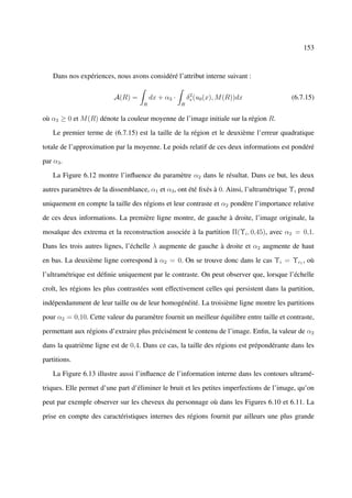 153



    Dans nos expériences, nous avons considéré l’attribut interne suivant :

                                                         2
                          A(R) =        dx + α3 ·       δ∗ (u0 (x), M (R))dx              (6.7.15)
                                    R               R


où α3 ≥ 0 et M (R) dénote la couleur moyenne de l’image initiale sur la région R.

    Le premier terme de (6.7.15) est la taille de la région et le deuxième l’erreur quadratique

totale de l’approximation par la moyenne. Le poids relatif de ces deux informations est pondéré

par α3 .

    La Figure 6.12 montre l’inﬂuence du paramètre α2 dans le résultat. Dans ce but, les deux

autres paramètres de la dissemblance, α1 et α3 , ont été ﬁxés à 0. Ainsi, l’ultramétrique Υi prend

uniquement en compte la taille des régions et leur contraste et α2 pondère l’importance relative

de ces deux informations. La première ligne montre, de gauche à droite, l’image originale, la

mosaïque des extrema et la reconstruction associée à la partition Π(Υi , 0,45), avec α2 = 0,1.

Dans les trois autres lignes, l’échelle λ augmente de gauche à droite et α2 augmente de haut

en bas. La deuxième ligne correspond à α2 = 0. On se trouve donc dans le cas Υi = Υc1 , où

l’ultramétrique est déﬁnie uniquement par le contraste. On peut observer que, lorsque l’échelle

croît, les régions les plus contrastées sont effectivement celles qui persistent dans la partition,

indépendamment de leur taille ou de leur homogénéité. La troisième ligne montre les partitions

pour α2 = 0,10. Cette valeur du paramètre fournit un meilleur équilibre entre taille et contraste,

permettant aux régions d’extraire plus précisément le contenu de l’image. Enﬁn, la valeur de α2

dans la quatrième ligne est de 0,4. Dans ce cas, la taille des régions est prépondérante dans les

partitions.

    La Figure 6.13 illustre aussi l’inﬂuence de l’information interne dans les contours ultramé-

triques. Elle permet d’une part d’éliminer le bruit et les petites imperfections de l’image, qu’on

peut par exemple observer sur les cheveux du personnage où dans les Figures 6.10 et 6.11. La

prise en compte des caractéristiques internes des régions fournit par ailleurs une plus grande
 