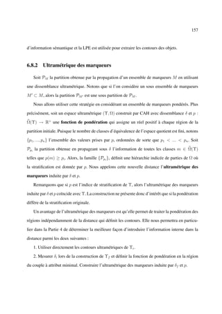 157



d’information sémantique et la LPE est utilisée pour extraire les contours des objets.


6.8.2 Ultramétrique des marqueurs

   Soit PM la partition obtenue par la propagation d’un ensemble de marqueurs M en utilisant

une dissemblance ultramétrique. Notons que si l’on considère un sous ensemble de marqueurs

M ⊂ M , alors la partition PM est une sous partition de PM .

   Nous allons utiliser cette stratégie en considérant un ensemble de marqueurs pondérés. Plus

précisément, soit un espace ultramétrique (Υ, Ω) construit par CAH avec dissemblance δ et p :

Ω(Υ) → R+ une fonction de pondération qui assigne un réel positif à chaque région de la

partition initiale. Puisque le nombre de classes d’équivalence de l’espace quotient est ﬁni, notons

{p1 , ..., pn } l’ensemble des valeurs prises par p, ordonnées de sorte que p1 < ... < pn . Soit

Ppi la partition obtenue en propageant sous δ l’information de toutes les classes m ∈ Ω(Υ)

telles que p(m) ≥ pi . Alors, la famille {Ppi }i déﬁnit une hiérarchie indicée de parties de Ω où

la stratiﬁcation est donnée par p. Nous appelons cette nouvelle distance l’ultramétrique des

marqueurs induite par δ et p.

   Remarquons que si p est l’indice de stratiﬁcation de Υ, alors l’ultramétrique des marqueurs

induite par δ et p coïncide avec Υ. La construction ne présente donc d’intérêt que si la pondération

diffère de la stratiﬁcation originale.

   Un avantage de l’ultramétrique des marqueurs est qu’elle permet de traiter la pondération des

régions indépendamment de la distance qui déﬁnit les contours. Elle nous permettra en particu-

lier dans la Partie 4 de déterminer la meilleure façon d’introduire l’information interne dans la

distance parmi les deux suivantes :

   1. Utiliser directement les contours ultramétriques de Υi .

   2. Mesurer δi lors de la construction de Υf et déﬁnir la fonction de pondération en la région

du couple à attribut minimal. Construire l’ultramétrique des marqueurs induite par δf et p.
 