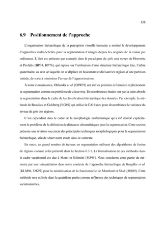 158



6.9 Positionnement de l’approche

   L’organisation hiérarchique de la perception visuelle humaine a motivé le développement

d’approches multi-échelles pour la segmentation d’images depuis les origines de la vision par

ordinateur. L’idée est présente par exemple dans le paradigme du split and merge de Horowitz

et Pavlidis [HP74, HP76], qui repose sur l’utilisation d’une structure hiérarchique ﬁxe, l’arbre

quaternaire, au sein de laquelle on se déplace en fusionnant et divisant les régions d’une partition

initiale, de sorte à minimiser l’erreur de l’approximation.

   À notre connaissance, Ohlander et al. [OPR78] ont été les premiers à formuler explicitement

la segmentation comme un problème de clustering. De nombreuses études ont par la suite abordé

la segmentation dans le cadre de la classiﬁcation hiérarchique des données. Par exemple, la mé-

thode de Beaulieu et Goldberg [BG89] qui utilise la CAH avec pour dissemblance la variance du

niveau de gris des régions.

   C’est cependant dans le cadre de la morphologie mathématique qu’a été abordé explicite-

ment le problème de la déﬁnition de distances ultramétriques pour la segmentation. Cette section

présente une révision succincte des principales techniques morphologiques pour la segmentation

hiérarchique, aﬁn de situer notre étude dans ce contexte.

   En outre, un grand nombre de travaux en segmentation utilisent des algorithmes de fusion

de régions comme celui présenté dans la Section 6.3.1. La formalisation de ces méthodes dans

le cadre varationnel est due à Morel et Solimini [MS95]. Nous concluons cette partie du mé-

moire par une interprétation dans notre contexte de l’approche hiérarchique de Koepﬂer et al.

[KLM94, DK97] pour la minimisation de la fonctionnelle de Mumford et Shah [MS89]. Cette

méthode sera utilisée dans la quatrième partie comme référence des techniques de segmentation

variationnelles.
 