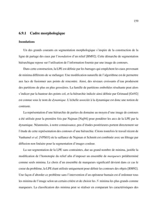 159



6.9.1 Cadre morphologique

Inondations

   Un des grands courants en segmentation morphologique s’inspire de la construction de la

ligne de partage des eaux par l’inondation d’un relief [BM92]. Cette démarche de segmentation

hiérarchique repose sur l’utilisation de l’information fournie par une image de contours.

   Dans cette construction, la LPE est déﬁnie par les barrages qui empêchent les eaux provenant

de minima différents de se mélanger. Une modiﬁcation naturelle de l’algorithme est de permettre

aux lacs de fusionner aux points de rencontre. Ainsi, des niveaux croissants d’eau produisent

des partitions de plus en plus grossières. La famille de partitions emboîtées résultante peut alors

s’indicer par la hauteur des points col, et la hiérarchie indicée ainsi déﬁnie par Grimaud [Gri92]

est connue sous le nom de dynamique. L’échelle associée à la dynamique est donc une notion de

contraste.

   La représentation d’une hiérarchie de parties du domaine au moyen d’une image de contours

a été utilisée pour la première fois par Najman [Naj94] pour pondérer les arcs de la LPE par la

dynamique. Néanmoins, à notre connaissance, peu d’études postérieures portent directement sur

l’étude de cette représentation des contours d’une hiérarchie. Citons toutefois le travail récent de

Vanhamel et al. [VPS03] où la saillance de Najman et Schmitt est combinée avec un ﬁltrage par

diffusion non linéaire pour la segmentation d’images couleur.

   La sur-segmentation de la LPE sans contraintes, due au grand nombre de minima, justiﬁe la

modiﬁcation de l’homotopie du relief aﬁn d’imposer un ensemble de marqueurs prédéterminé

comme seuls minima. Le choix d’un ensemble de marqueurs signiﬁcatif devient dans ce cas le

coeur du problème, la LPE étant utilisée uniquement pour déﬁnir les contours des objets [BM92].

Une façon d’aborder ce problème sans l’intervention d’un opérateur humain est d’ordonner tous

les minima de l’image selon un certain critère et de choisir les N minima les plus grands comme

marqueurs. La classiﬁcation des minima peut se réaliser en comparant les caractéristiques des
 